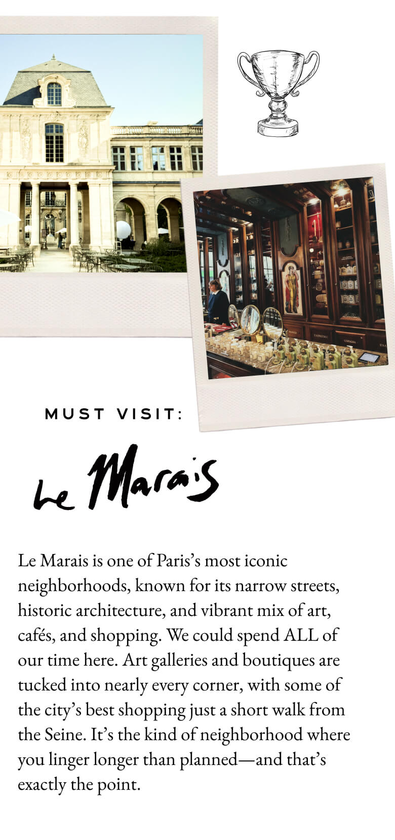 Must Visit: Le Maris - Le Marais is one of Paris’s most iconic neighborhoods, known for its narrow streets, historic architecture, and vibrant mix of art, cafés and shopping. We could spend ALL of our time here. Art galleries and boutiques are tucked into nearly every corner, with some of the city’s best shopping just a short walk from the Seine. It’s the kind of neighborhood where you linger longer than planned—and that’s exactly the point.