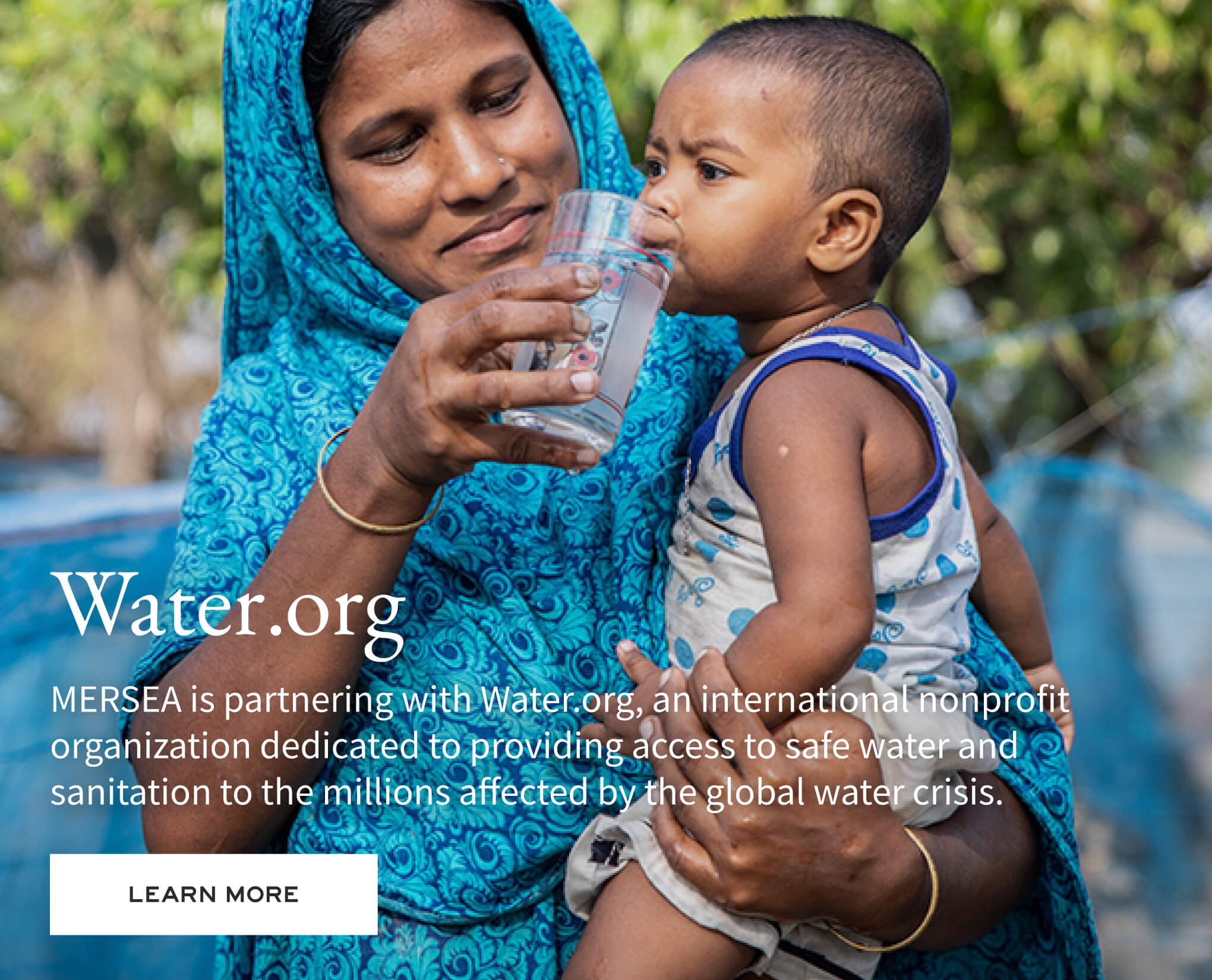 Water.org - MERSEA is partnering with Water.org, an international nonprofit organization dedicated to providing access to safe water and sanitation to the millions affected by the global water crisis.