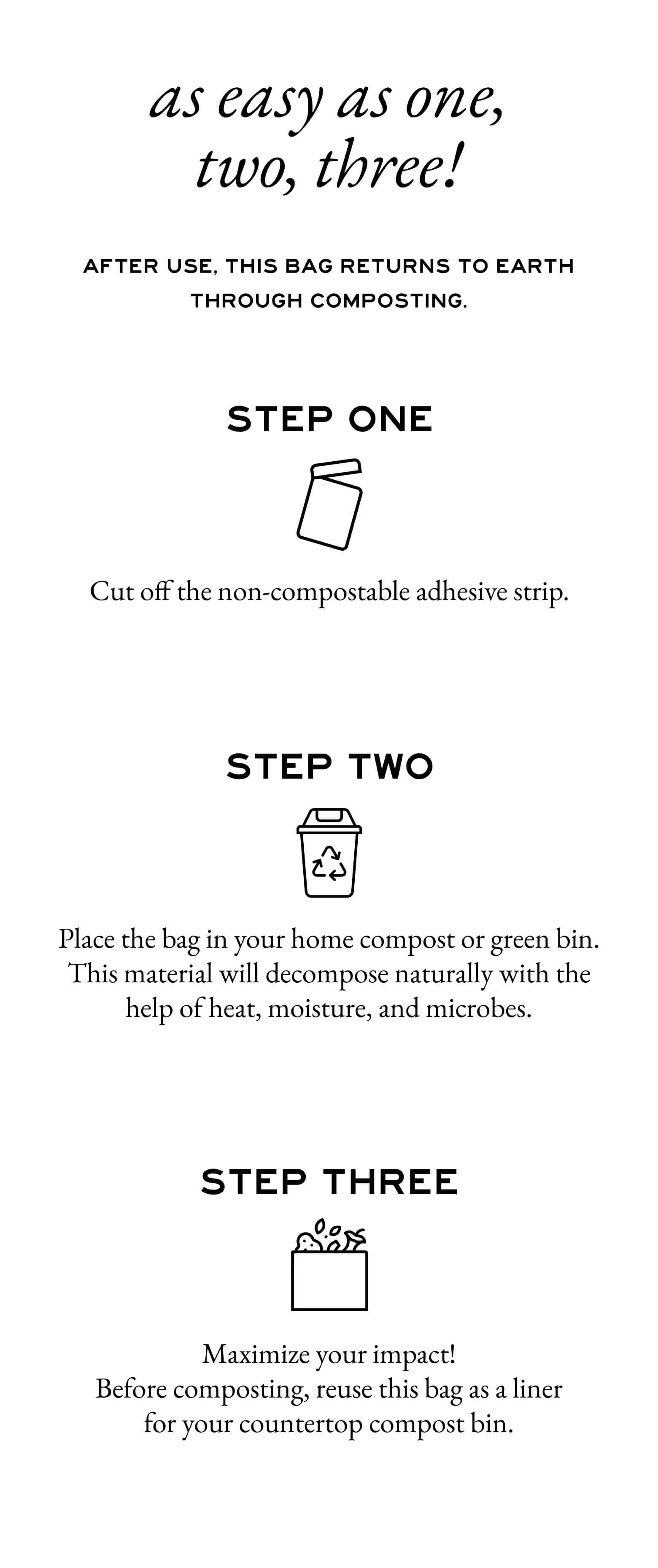 As easy as one, two, three! After use, this bag returns to Earth through composting. Step One - Cut off the non-compostable adhesive strip. - Step Two - Place the bag in your home compost or green bin. This material will decompose naturally with the help of heat, moisture, and microbes. - Step Three - Maximize your impact!
Before composting, reuse this bag as a liner for your countertop compost bin.