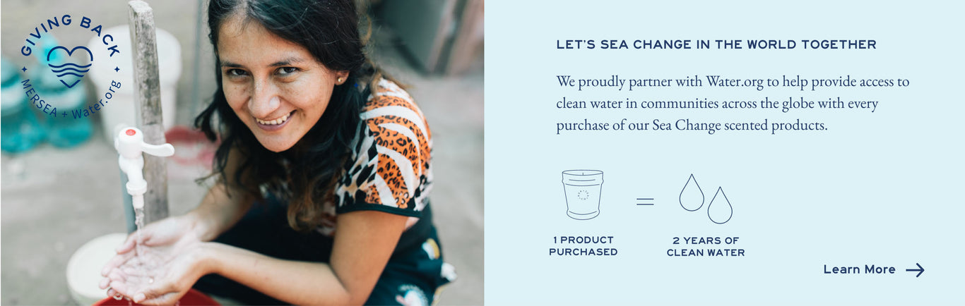 We proudly partner with Water.org to help provide access to clean water in communities across the globe with every purchase of our Sea Change scented products. 1 product purchase = 2 year of clean water for one person. Learn more.